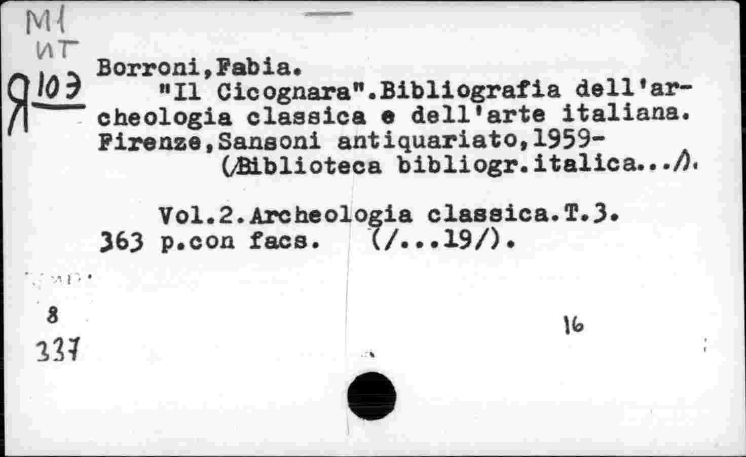 ﻿мі
иг
ZI—
Borroni,Fabia.
”11 Cicognara".Bibliografia dell’archéologie classics e dell’arte Italians. Firenze,Sanaoni antiquariato,1959-
(ÆLblioteca bibliogr. italics.. ./7«
Vol.2.Archeologia classics.T.3» J63 p.con face. (/. ..19/).
3
\<O